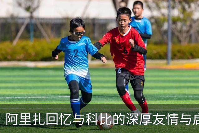 阿里扎回忆与科比的深厚友情与启发